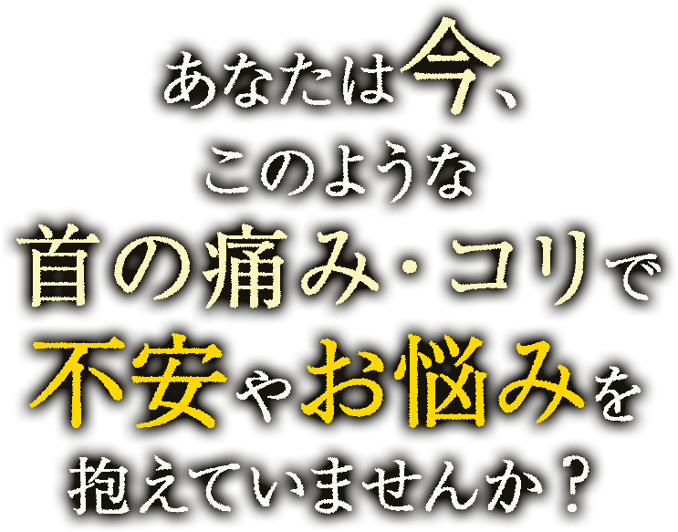 あなたは今、このような首の痛み･コリの症状で不安やお悩みを抱えていませんか？